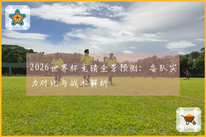 2026世界杯竞猜全景预测：各队实力对比与战术解析