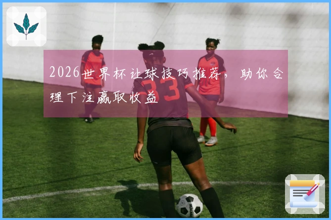 2026世界杯让球技巧推荐，助你合理下注赢取收益
